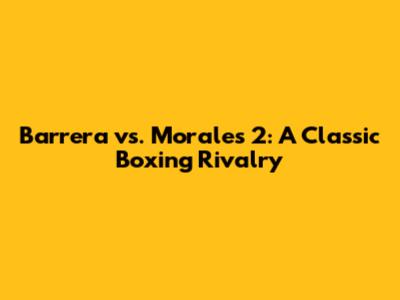 Barrera vs. Morales 2: A Classic Boxing Rivalry