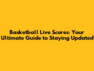 Basketball Live Scores: Your Ultimate Guide to Staying Updated