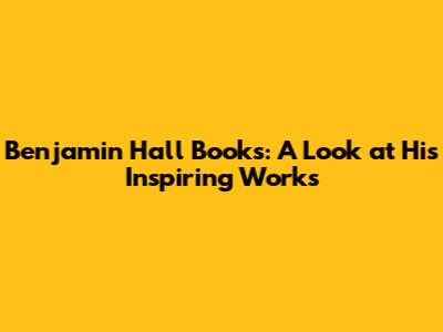 Benjamin Hall Books: A Look at His Inspiring Works
