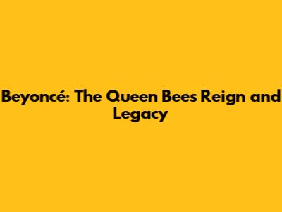 Beyoncé: The Queen Bee's Reign and Legacy