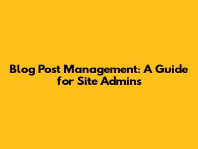Blog Post Management: A Guide for Site Admins