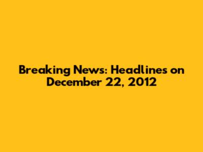 Breaking News: Headlines on December 22, 2012