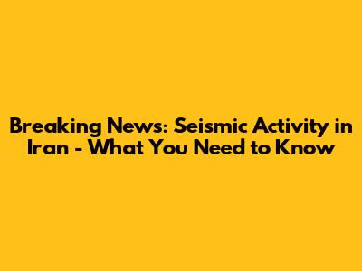 Breaking News: Seismic Activity in Iran - What You Need to Know