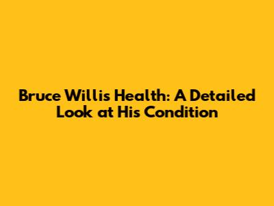 Bruce Willis' Health: A Detailed Look at His Condition