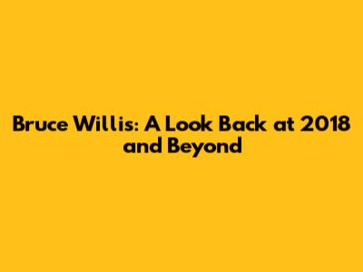 Bruce Willis: A Look Back at 2018 and Beyond
