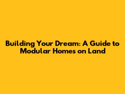Building Your Dream: A Guide to Modular Homes on Land