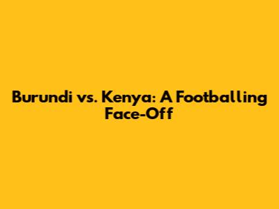 Burundi vs. Kenya: A Footballing Face-Off