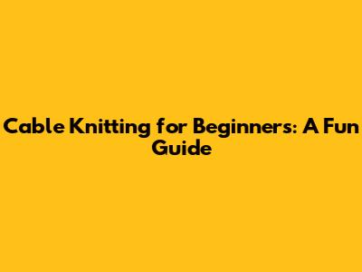 Cable Knitting for Beginners: A Fun Guide