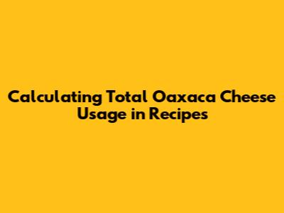 Calculating Total Oaxaca Cheese Usage in Recipes