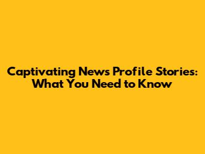 Captivating News Profile Stories: What You Need to Know