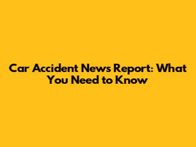 Car Accident News Report: What You Need to Know