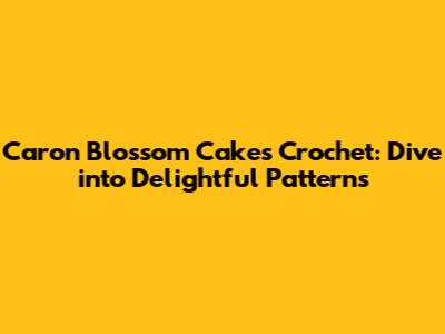 Caron Blossom Cakes Crochet: Dive into Delightful Patterns