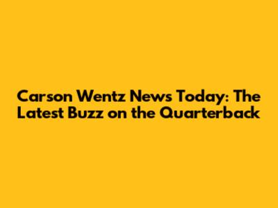 Carson Wentz News Today: The Latest Buzz on the Quarterback