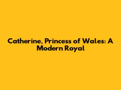 Catherine, Princess of Wales: A Modern Royal