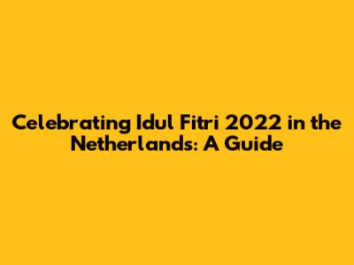 Celebrating Idul Fitri 2022 in the Netherlands: A Guide