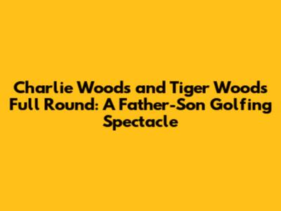 Charlie Woods and Tiger Woods Full Round: A Father-Son Golfing Spectacle