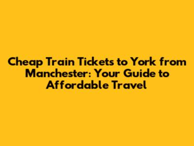 Cheap Train Tickets to York from Manchester: Your Guide to Affordable Travel