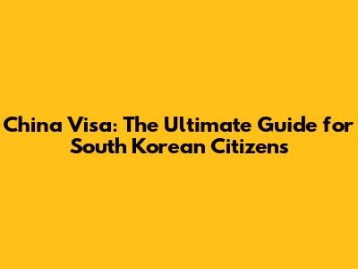 China Visa: The Ultimate Guide for South Korean Citizens