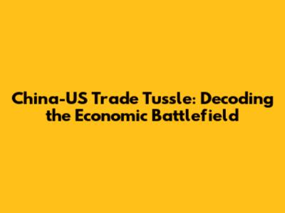 China-US Trade Tussle: Decoding the Economic Battlefield
