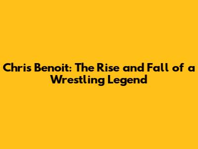 Chris Benoit: The Rise and Fall of a Wrestling Legend