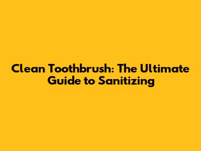 Clean Toothbrush: The Ultimate Guide to Sanitizing