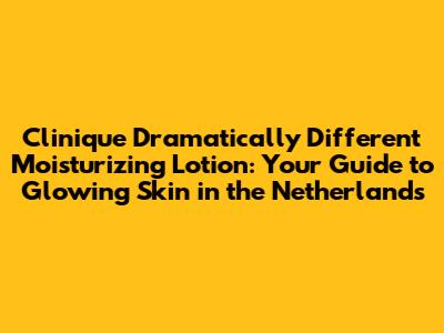 Clinique Dramatically Different Moisturizing Lotion: Your Guide to Glowing Skin in the Netherlands