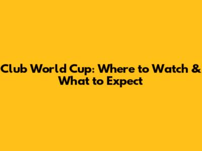 Club World Cup: Where to Watch & What to Expect