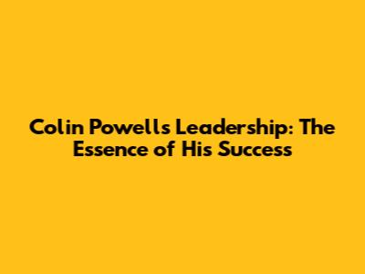 Colin Powell's Leadership: The Essence of His Success