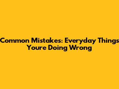 Common Mistakes: Everyday Things You're Doing Wrong
