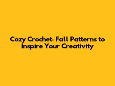 Cozy Crochet: Fall Patterns to Inspire Your Creativity