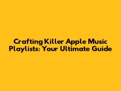 Crafting Killer Apple Music Playlists: Your Ultimate Guide
