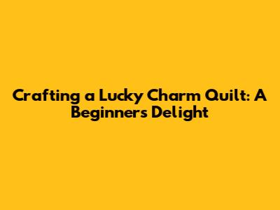 Crafting a 'Lucky Charm' Quilt: A Beginner's Delight