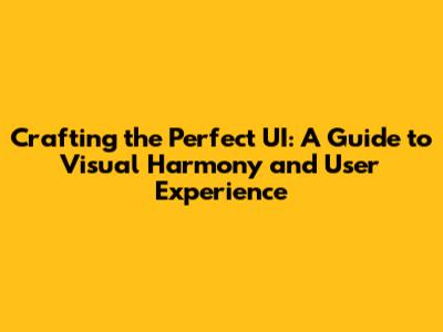 Crafting the Perfect UI: A Guide to Visual Harmony and User Experience