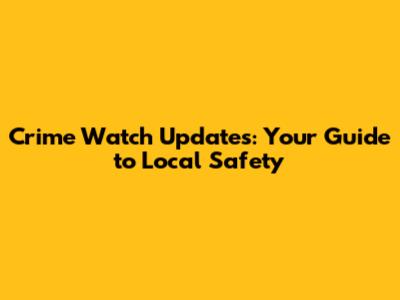 Crime Watch Updates: Your Guide to Local Safety