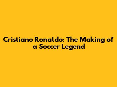 Cristiano Ronaldo: The Making of a Soccer Legend