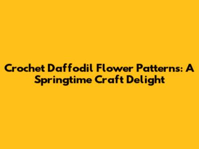 Crochet Daffodil Flower Patterns: A Springtime Craft Delight