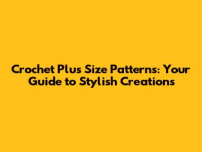Crochet Plus Size Patterns: Your Guide to Stylish Creations