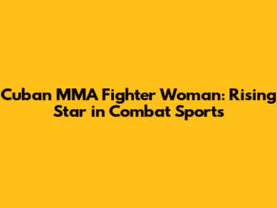 Cuban MMA Fighter Woman: Rising Star in Combat Sports