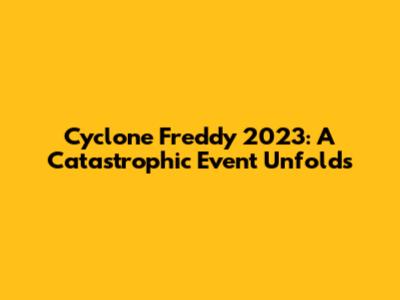 Cyclone Freddy 2023: A Catastrophic Event Unfolds