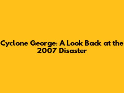 Cyclone George: A Look Back at the 2007 Disaster