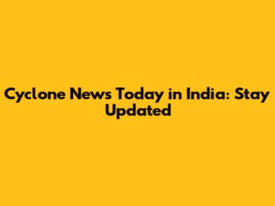 Cyclone News Today in India: Stay Updated