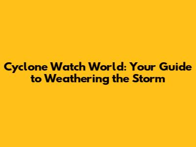 Cyclone Watch World: Your Guide to Weathering the Storm