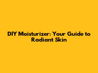 DIY Moisturizer: Your Guide to Radiant Skin