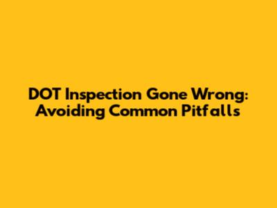 DOT Inspection Gone Wrong: Avoiding Common Pitfalls