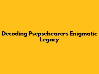 Decoding Psepsebearer's Enigmatic Legacy