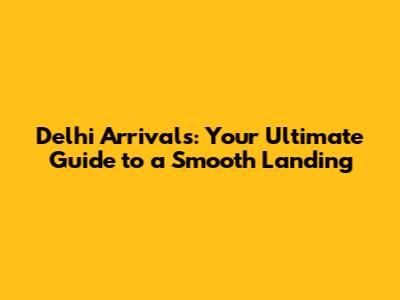 Delhi Arrivals: Your Ultimate Guide to a Smooth Landing