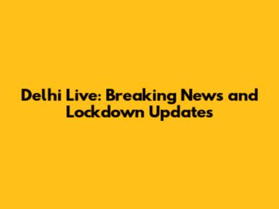 Delhi Live: Breaking News and Lockdown Updates