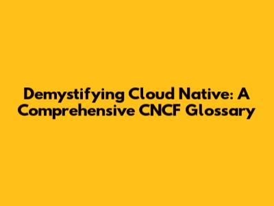 Demystifying Cloud Native: A Comprehensive CNCF Glossary