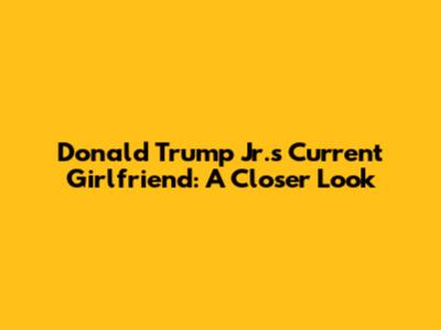 Donald Trump Jr.'s Current Girlfriend: A Closer Look