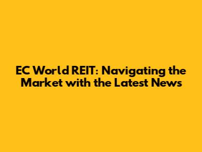 EC World REIT: Navigating the Market with the Latest News